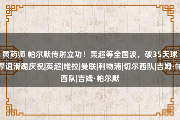 黄药师 帕尔默传射立功！轰超等全国波，破35天球荒，厚谊滑跪庆祝|英超|维拉|曼联|利物浦|切尔西队|吉姆·帕尔默
