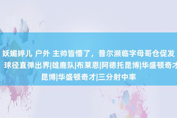 妖媚婷儿 户外 主帅皆懵了,普尔濒临字母哥仓促发轫超远三分,球径直弹出界|雄鹿队|布莱恩|阿德托昆博|华盛顿奇才|三分射中率