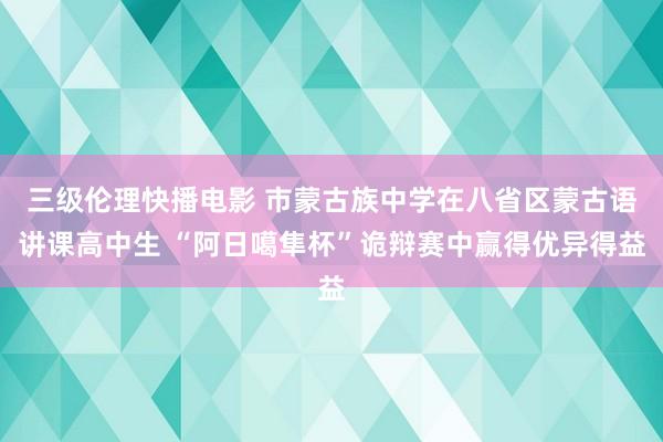 三级伦理快播电影 市蒙古族中学在八省区蒙古语讲课高中生 “阿日噶隼杯”诡辩赛中赢得优异得益