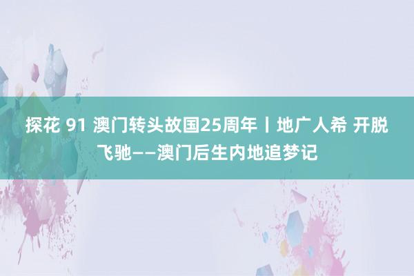 探花 91 澳门转头故国25周年丨地广人希 开脱飞驰——澳门后生内地追梦记