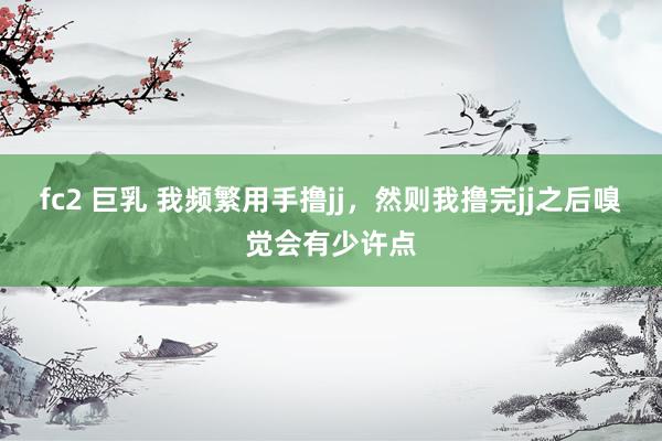 fc2 巨乳 我频繁用手撸jj,然则我撸完jj之后嗅觉会有少许点