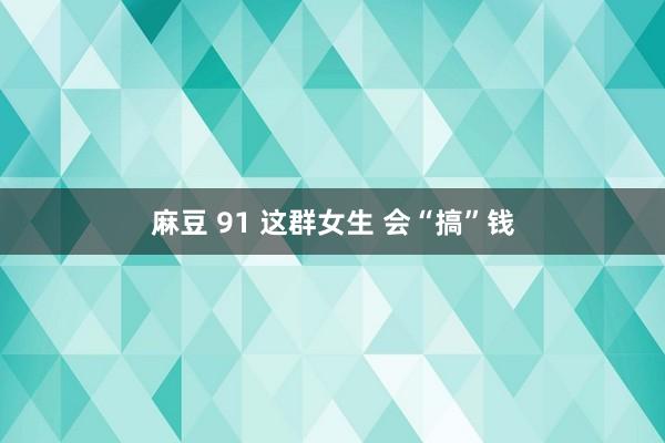 麻豆 91 这群女生 会“搞”钱