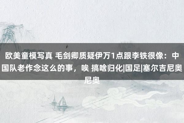 欧美童模写真 毛剑卿质疑伊万1点跟李铁很像：中国队老作念这么的事，唉 搞啥归化|国足|塞尔吉尼奥