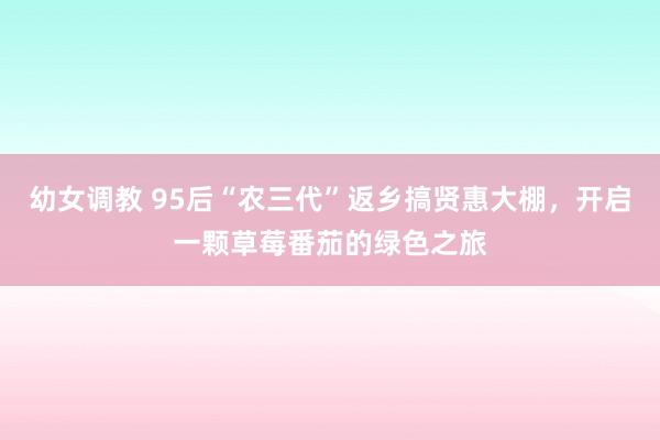 幼女调教 95后“农三代”返乡搞贤惠大棚，开启一颗草莓番茄的绿色之旅