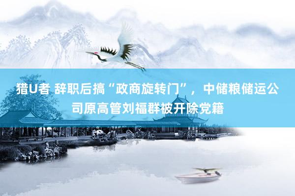 猎U者 辞职后搞“政商旋转门”，中储粮储运公司原高管刘福群被开除党籍