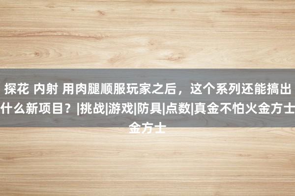 探花 内射 用肉腿顺服玩家之后，这个系列还能搞出什么新项目？|挑战|游戏|防具|点数|真金不怕火金方士