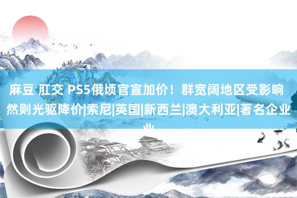 麻豆 肛交 PS5俄顷官宣加价！群宽阔地区受影响 然则光驱降价|索尼|英国|新西兰|澳大利亚|著名企业