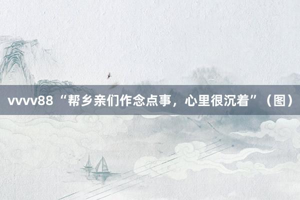 vvvv88 “帮乡亲们作念点事，心里很沉着”（图）