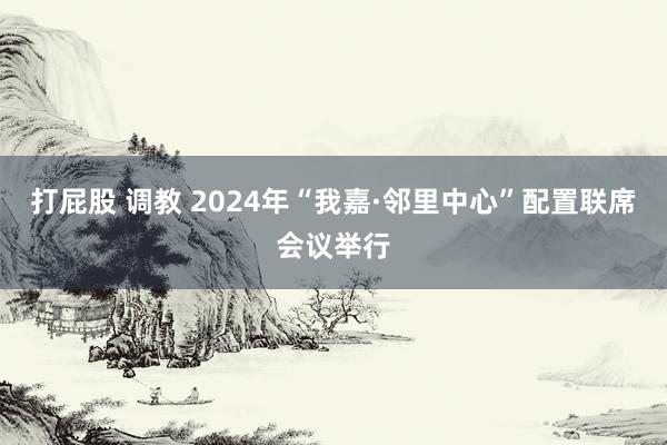 打屁股 调教 2024年“我嘉·邻里中心”配置联席会议举行