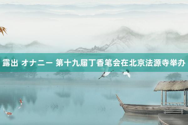 露出 オナニー 第十九届丁香笔会在北京法源寺举办