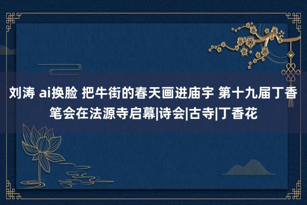 刘涛 ai换脸 把牛街的春天画进庙宇 第十九届丁香笔会在法源寺启幕|诗会|古寺|丁香花