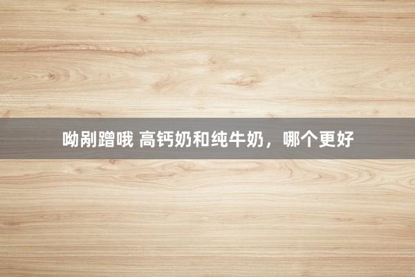 呦剐蹭哦 高钙奶和纯牛奶，哪个更好