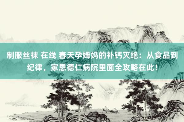 制服丝袜 在线 春天孕姆妈的补钙灭绝：从食品到纪律，家恩德仁病院里面全攻略在此！