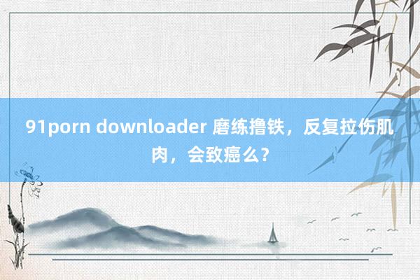 91porn downloader 磨练撸铁，反复拉伤肌肉，会致癌么？