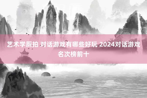 艺术学厕拍 对话游戏有哪些好玩 2024对话游戏名次榜前十