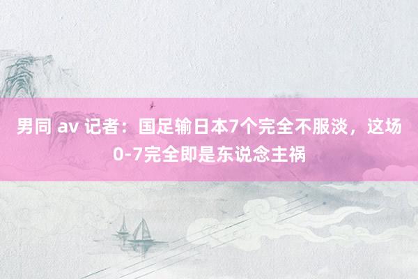 男同 av 记者：国足输日本7个完全不服淡，这场0-7完全即是东说念主祸