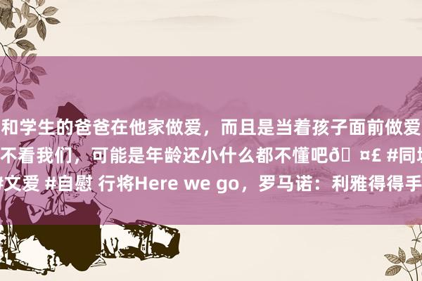 和学生的爸爸在他家做爱，而且是当着孩子面前做爱，太刺激了，孩子完全不看我们，可能是年龄还小什么都不懂吧🤣 #同城 #文爱 #自慰 行将Here we go，罗马诺：利雅得得手接近2300万欧签下安吉洛