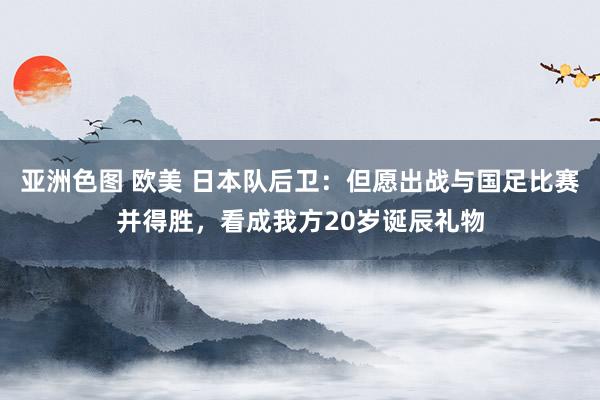 亚洲色图 欧美 日本队后卫：但愿出战与国足比赛并得胜，看成我方20岁诞辰礼物