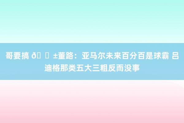 哥要搞 😱董路：亚马尔未来百分百是球霸 吕迪格那类五大三粗反而没事