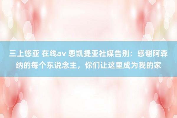 三上悠亚 在线av 恩凯提亚社媒告别：感谢阿森纳的每个东说念主，你们让这里成为我的家