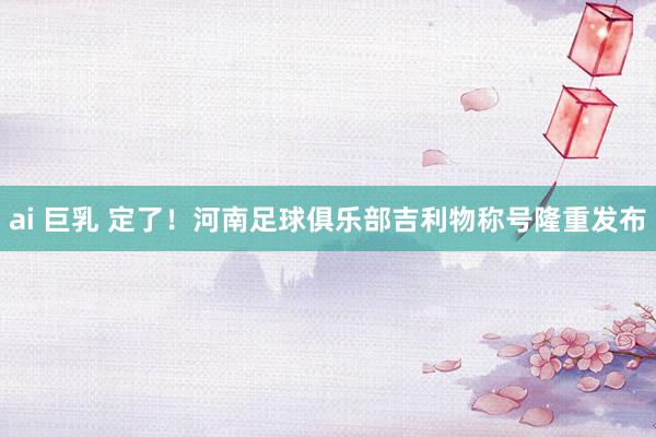 ai 巨乳 定了！河南足球俱乐部吉利物称号隆重发布