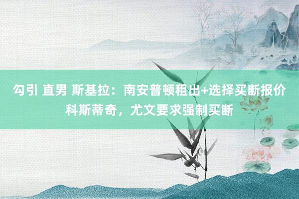 勾引 直男 斯基拉：南安普顿租出+选择买断报价科斯蒂奇，尤文要求强制买断