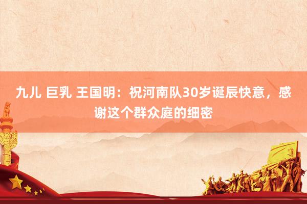 九儿 巨乳 王国明：祝河南队30岁诞辰快意，感谢这个群众庭的细密