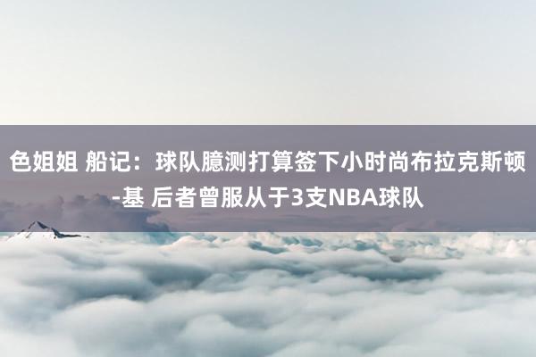 色姐姐 船记：球队臆测打算签下小时尚布拉克斯顿-基 后者曾服从于3支NBA球队