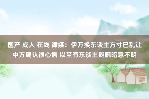 国产 成人 在线 津媒：伊万换东谈主方寸已乱让中方确认很心焦 以至有东谈主摊腕暗意不明