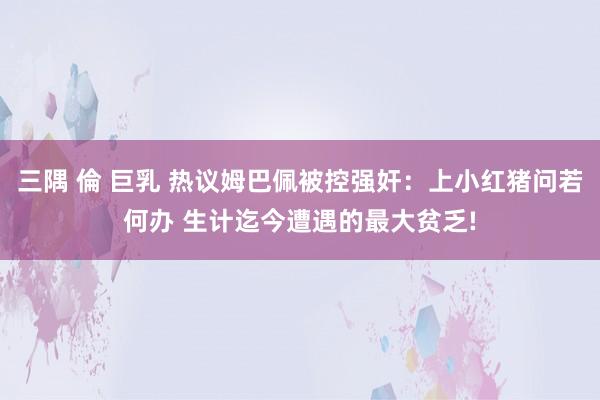 三隅 倫 巨乳 热议姆巴佩被控强奸：上小红猪问若何办 生计迄今遭遇的最大贫乏!