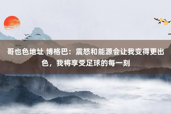 哥也色地址 博格巴：震怒和能源会让我变得更出色，我将享受足球的每一刻