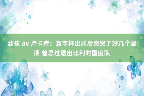 丝袜 av 卢卡库：寰宇杯出局后我哭了好几个星期 曾思过退出比利时国度队
