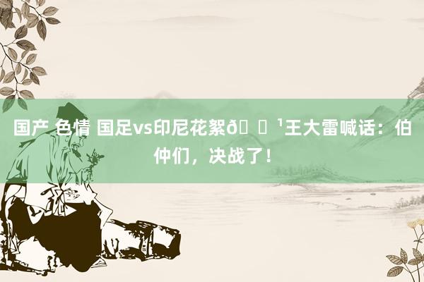 国产 色情 国足vs印尼花絮📹王大雷喊话：伯仲们，决战了！