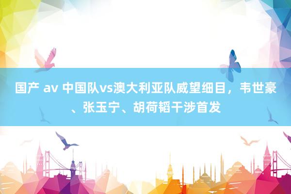 国产 av 中国队vs澳大利亚队威望细目，韦世豪、张玉宁、胡荷韬干涉首发