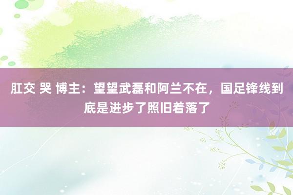 肛交 哭 博主：望望武磊和阿兰不在，国足锋线到底是进步了照旧着落了