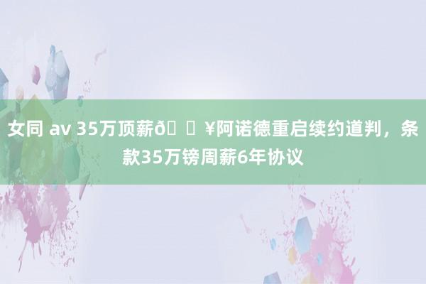 女同 av 35万顶薪💥阿诺德重启续约道判，条款35万镑周薪6年协议