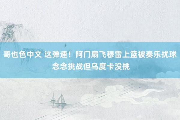 哥也色中文 这弹速！阿门扇飞穆雷上篮被奏乐扰球 念念挑战但乌度卡没挑
