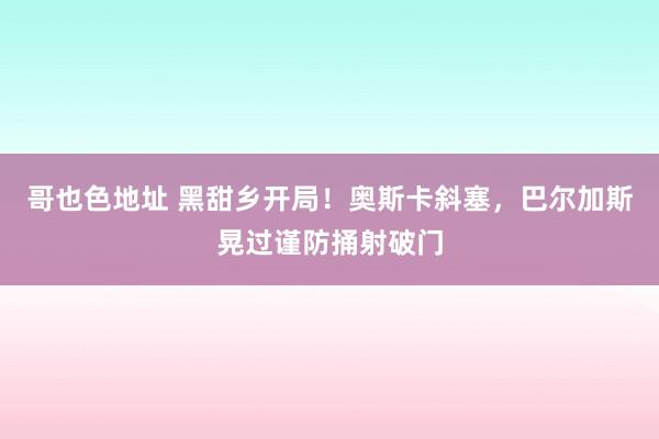 哥也色地址 黑甜乡开局！奥斯卡斜塞，巴尔加斯晃过谨防捅射破门