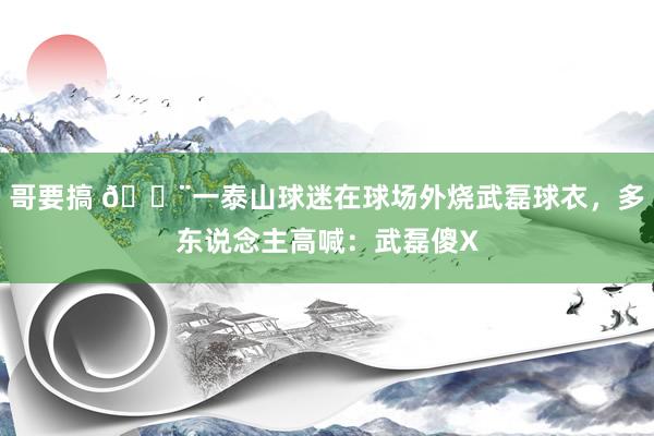 哥要搞 😨一泰山球迷在球场外烧武磊球衣，多东说念主高喊：武磊傻X