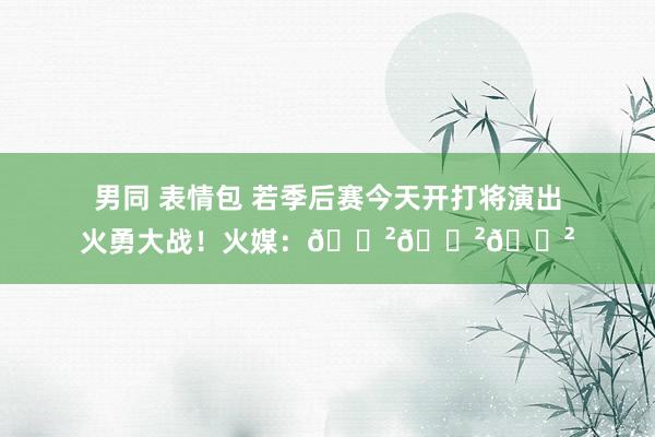 男同 表情包 若季后赛今天开打将演出火勇大战！火媒：😲😲😲
