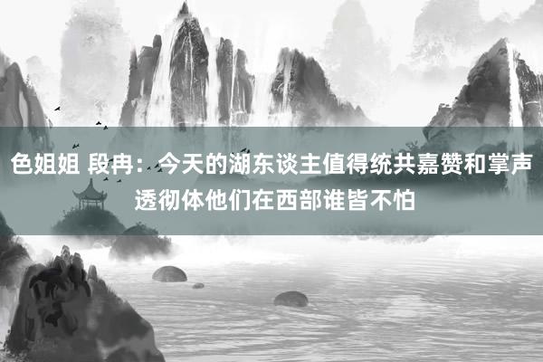 色姐姐 段冉：今天的湖东谈主值得统共嘉赞和掌声 透彻体他们在西部谁皆不怕