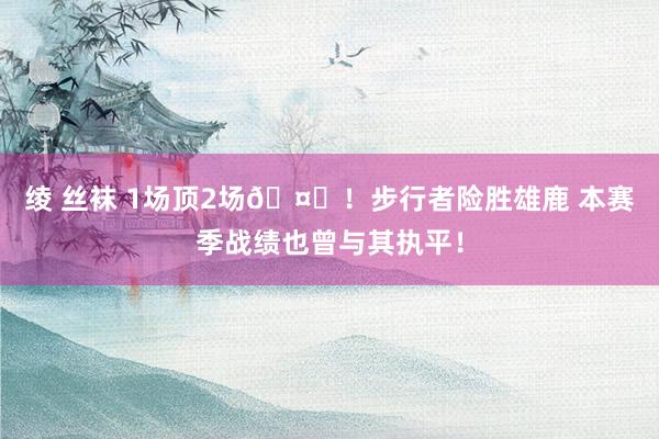 绫 丝袜 1场顶2场🤙！步行者险胜雄鹿 本赛季战绩也曾与其执平！