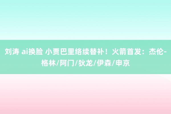刘涛 ai换脸 小贾巴里络续替补！火箭首发：杰伦-格林/阿门/狄龙/伊森/申京