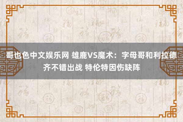 哥也色中文娱乐网 雄鹿VS魔术：字母哥和利拉德齐不错出战 特伦特因伤缺阵