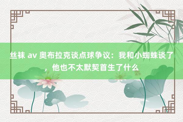 丝袜 av 奥布拉克谈点球争议：我和小蜘蛛谈了，他也不太默契首生了什么