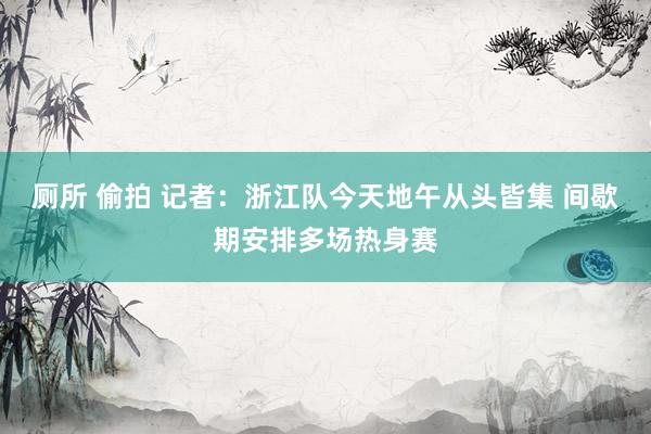 厕所 偷拍 记者：浙江队今天地午从头皆集 间歇期安排多场热身赛