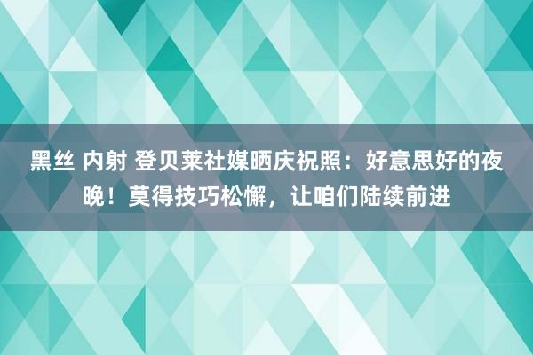 黑丝 内射 登贝莱社媒晒庆祝照：好意思好的夜晚！莫得技巧松懈，让咱们陆续前进