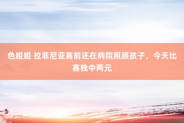 色姐姐 拉菲尼亚赛前还在病院照顾孩子，今天比赛独中两元
