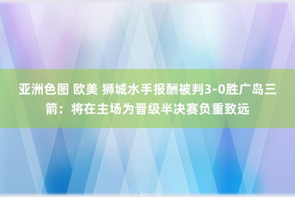 亚洲色图 欧美 狮城水手报酬被判3-0胜广岛三箭：将在主场为晋级半决赛负重致远
