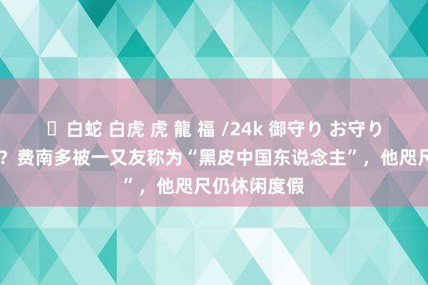 ✨白蛇 白虎 虎 龍 福 /24k 御守り お守り 还能追念吗？费南多被一又友称为“黑皮中国东说念主”，他咫尺仍休闲度假